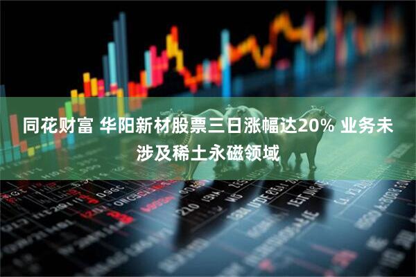 同花财富 华阳新材股票三日涨幅达20% 业务未涉及稀土永磁领域