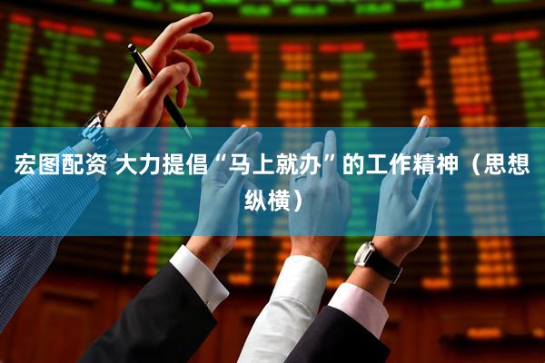 宏图配资 大力提倡“马上就办”的工作精神（思想纵横）