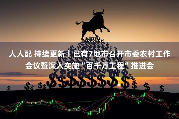 人人配 持续更新丨已有7地市召开市委农村工作会议暨深入实施“百千万工程”推进会