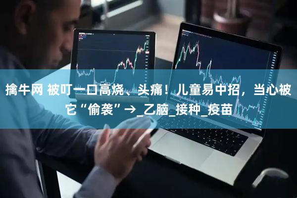 擒牛网 被叮一口高烧、头痛！儿童易中招，当心被它“偷袭”→_乙脑_接种_疫苗