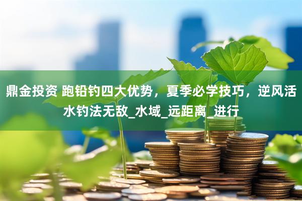 鼎金投资 跑铅钓四大优势，夏季必学技巧，逆风活水钓法无敌_水域_远距离_进行