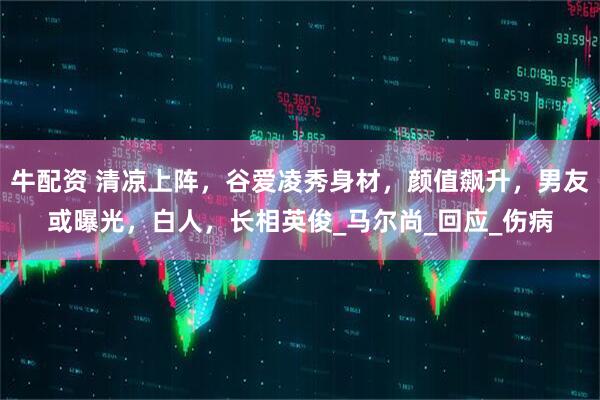 牛配资 清凉上阵，谷爱凌秀身材，颜值飙升，男友或曝光，白人，长相英俊_马尔尚_回应_伤病