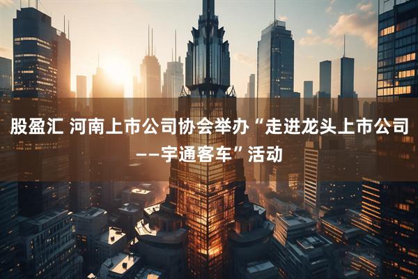 股盈汇 河南上市公司协会举办“走进龙头上市公司——宇通客车”活动