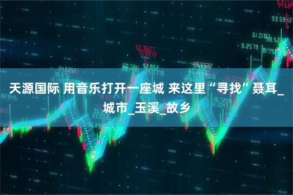 天源国际 用音乐打开一座城 来这里“寻找”聂耳_城市_玉溪_故乡