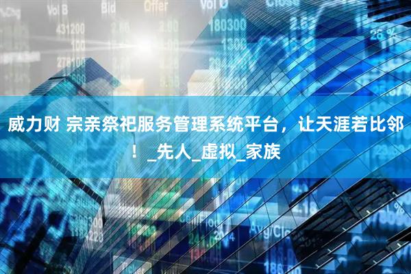威力财 宗亲祭祀服务管理系统平台，让天涯若比邻！_先人_虚拟_家族