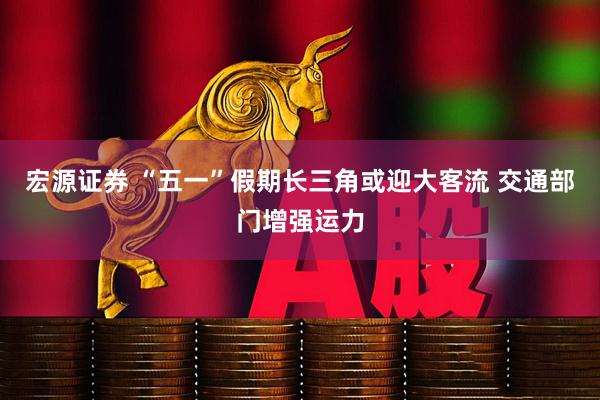 宏源证券 “五一”假期长三角或迎大客流 交通部门增强运力