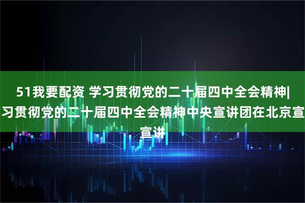 51我要配资 学习贯彻党的二十届四中全会精神|学习贯彻党的二十届四中全会精神中央宣讲团在北京宣讲