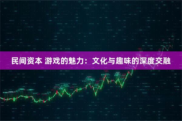 民间资本 游戏的魅力：文化与趣味的深度交融