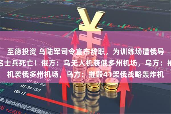 至德投资 乌陆军司令宣布辞职，为训练场遭俄导弹袭击担责，已有12名士兵死亡！俄方：乌无人机袭俄多州机场，乌方：摧毁41架俄战略轰炸机