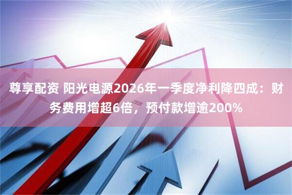 尊享配资 阳光电源2026年一季度净利降四成：财务费用增超6倍，预付款增逾200%
