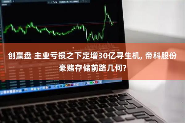 创赢盘 主业亏损之下定增30亿寻生机, 帝科股份豪赌存储前路几何?